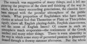 The remark was suggestive of many things, and it left me picturing the progress of the class and thinking of the way in which, for so many succeeding generations, the classics have been steeped with the peculiar atmosphere of the public schools. What proportion of Englishmen who have learnt classics at school feel that Theocritus or Plato or Thucydides signify, above all, English playing fields, English class-rooms, and the scent of English limes? Of course in such an atmosphere much evaporates - the restlessness of the Greek intellect and many other things. There is even absurdity in the way in which some story of perverted passion is pleasantly droned through a drowsy summer afternoon. But the whole